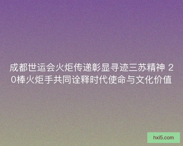 成都世运会火炬传递彰显寻迹三苏精神 20棒火炬手共同诠释时代使命与文化价值