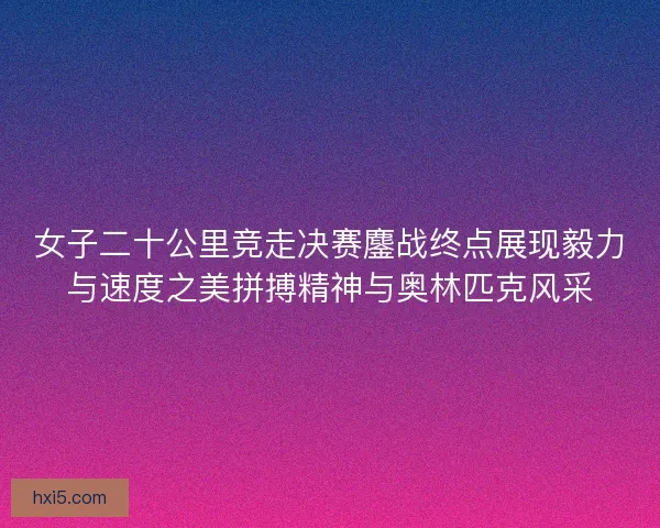 女子二十公里竞走决赛鏖战终点展现毅力与速度之美拼搏精神与奥林匹克风采