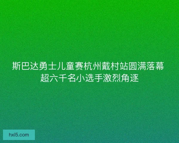 斯巴达勇士儿童赛杭州戴村站圆满落幕 超六千名小选手激烈角逐