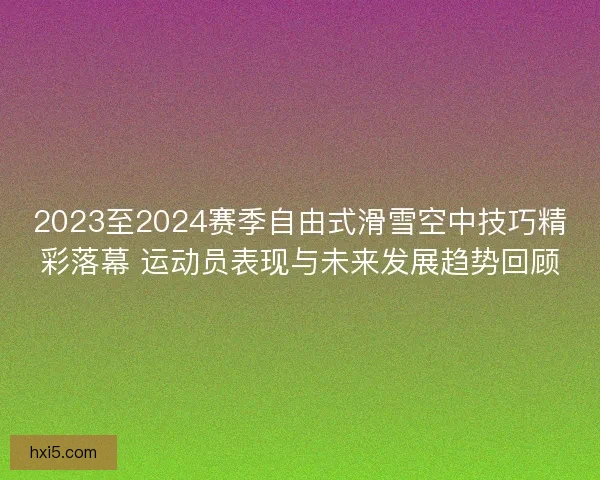 2023至2024赛季自由式滑雪空中技巧精彩落幕 运动员表现与未来发展趋势回顾