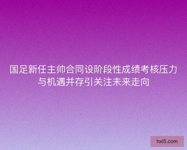 国足新任主帅合同设阶段性成绩考核压力与机遇并存引关注未来走向