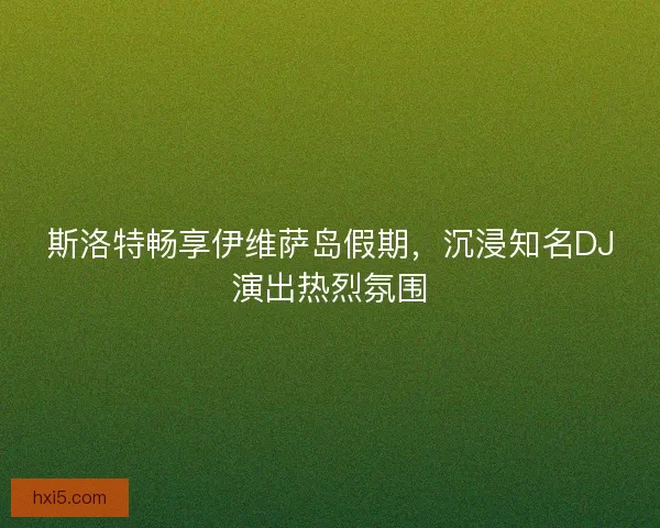 斯洛特畅享伊维萨岛假期，沉浸知名DJ演出热烈氛围