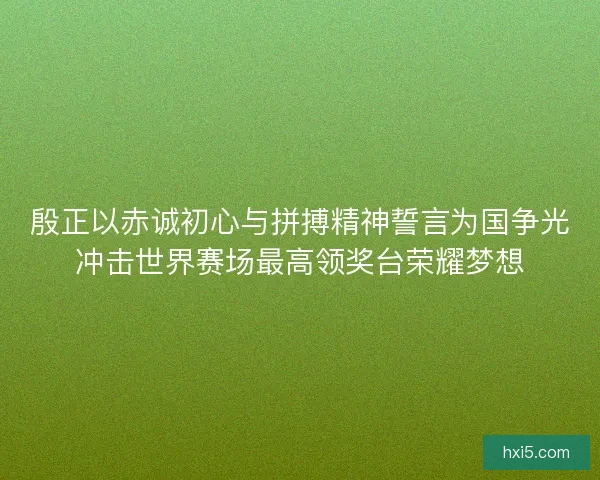 殷正以赤诚初心与拼搏精神誓言为国争光冲击世界赛场最高领奖台荣耀梦想
