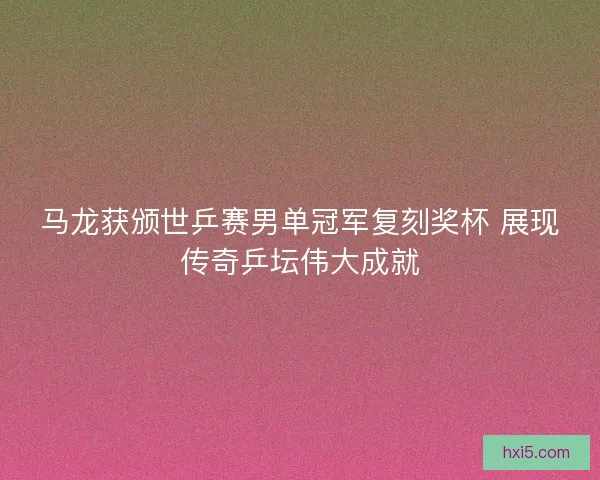 马龙获颁世乒赛男单冠军复刻奖杯 展现传奇乒坛伟大成就