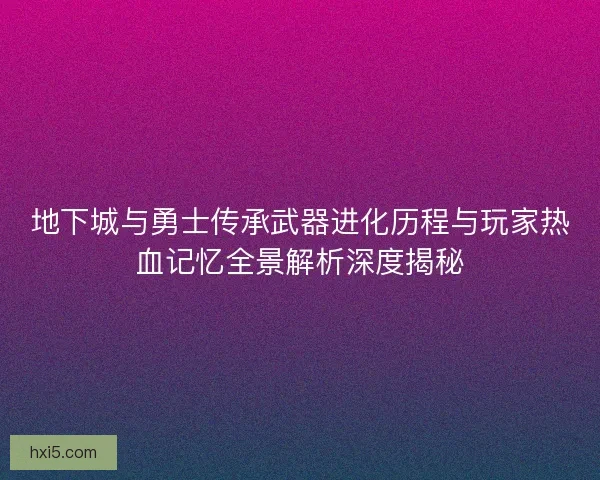 地下城与勇士传承武器进化历程与玩家热血记忆全景解析深度揭秘