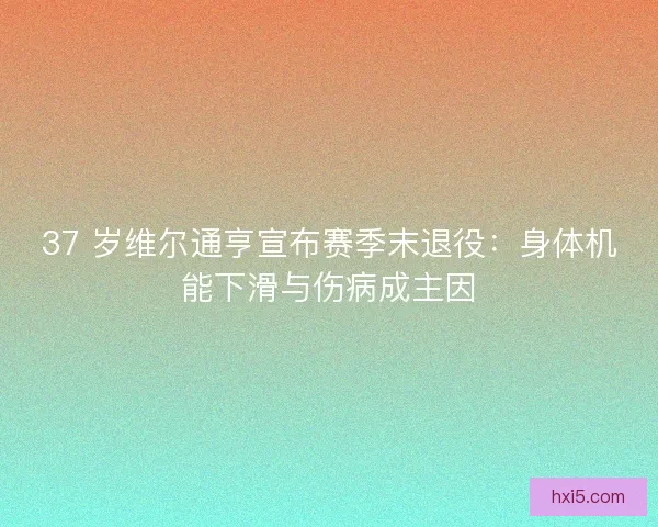 37 岁维尔通亨宣布赛季末退役：身体机能下滑与伤病成主因