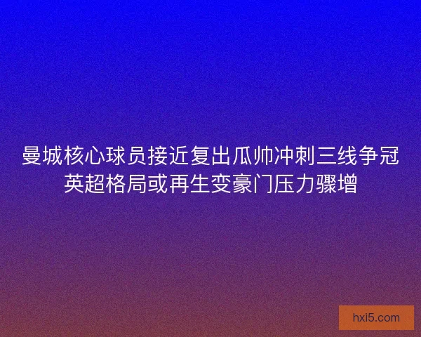 曼城核心球员接近复出瓜帅冲刺三线争冠英超格局或再生变豪门压力骤增