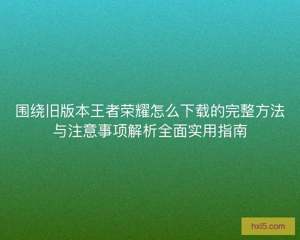 围绕旧版本王者荣耀怎么下载的完整方法与注意事项解析全面实用指南