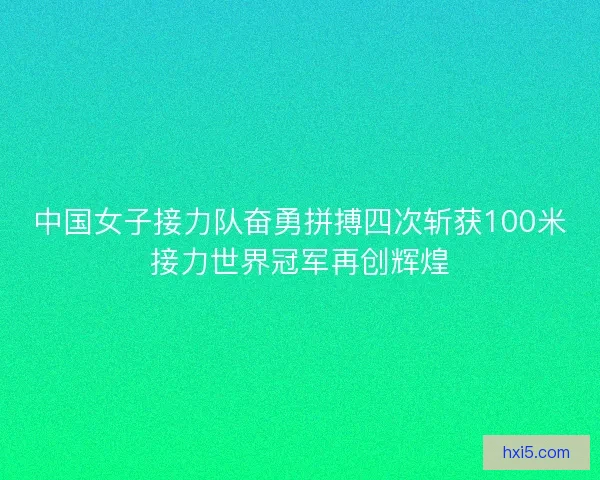 中国女子接力队奋勇拼搏四次斩获100米接力世界冠军再创辉煌