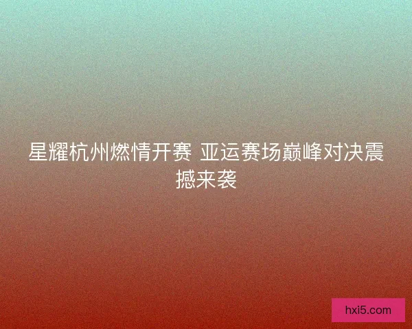 星耀杭州燃情开赛 亚运赛场巅峰对决震撼来袭