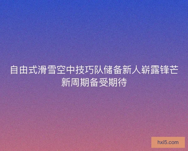 自由式滑雪空中技巧队储备新人崭露锋芒新周期备受期待